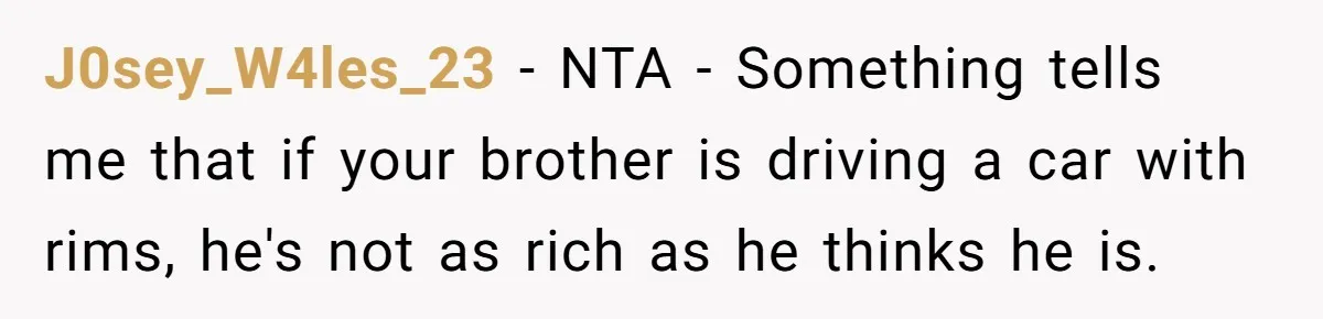J0sey_W4les_23 − NTA - Something tells me that if your brother is driving a car with rims, he's not as rich as he thinks he is.
