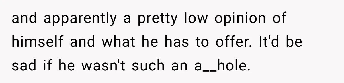 and apparently a pretty low opinion of himself and what he has to offer. It'd be sad if he wasn't such an a__hole.