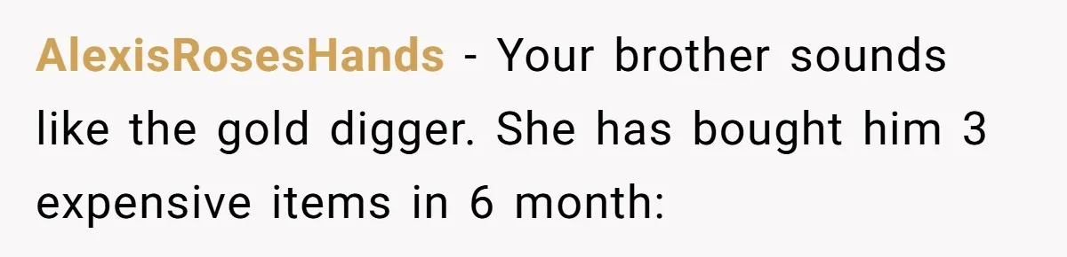 AlexisRosesHands − Your brother sounds like the gold digger. She has bought him 3 expensive items in 6 month: