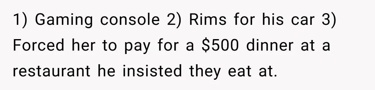 1) Gaming console 2) Rims for his car 3) Forced her to pay for a $500 dinner at a restaurant he insisted they eat at.