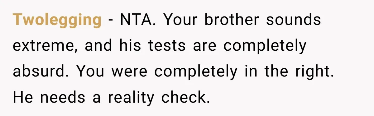Twolegging − NTA. Your brother sounds extreme, and his tests are completely absurd. You were completely in the right. He needs a reality check.