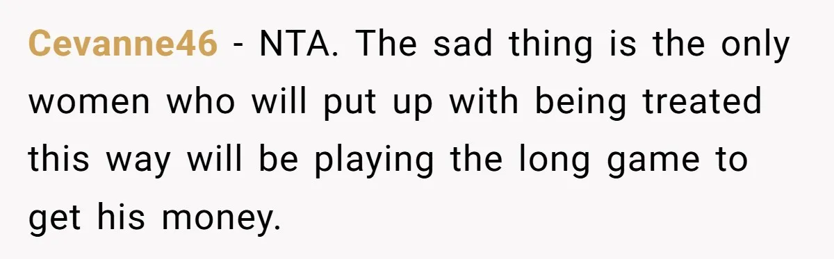 Cevanne46 − NTA. The sad thing is the only women who will put up with being treated this way will be playing the long game to get his money.