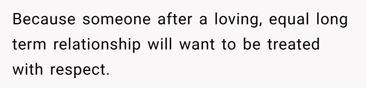 Because someone after a loving, equal long term relationship will want to be treated with respect.