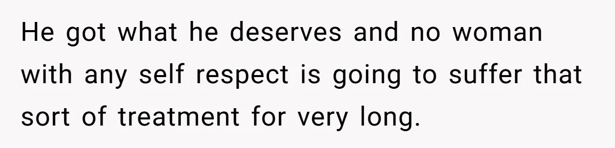 He got what he deserves and no woman with any self respect is going to suffer that sort of treatment for very long.
