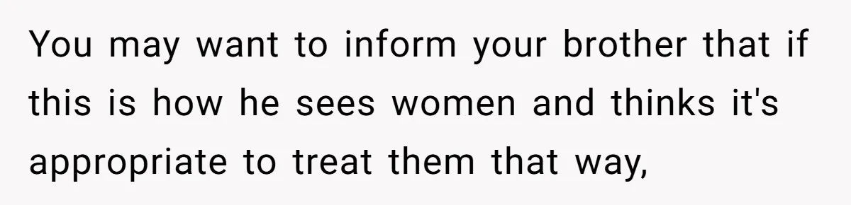 You may want to inform your brother that if this is how he sees women and thinks it's appropriate to treat them that way,