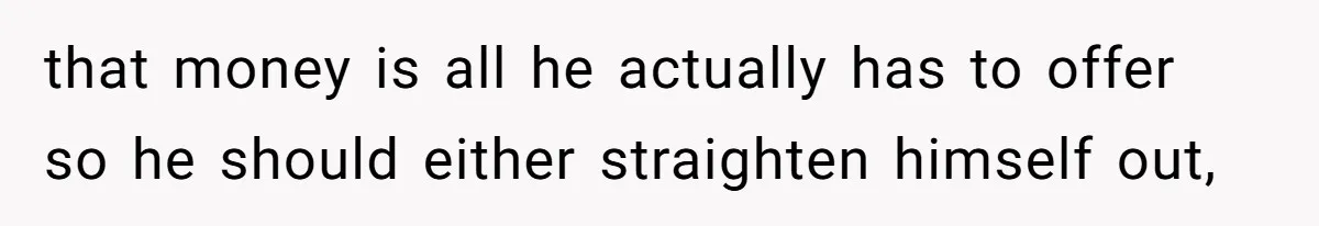 that money is all he actually has to offer so he should either straighten himself out,