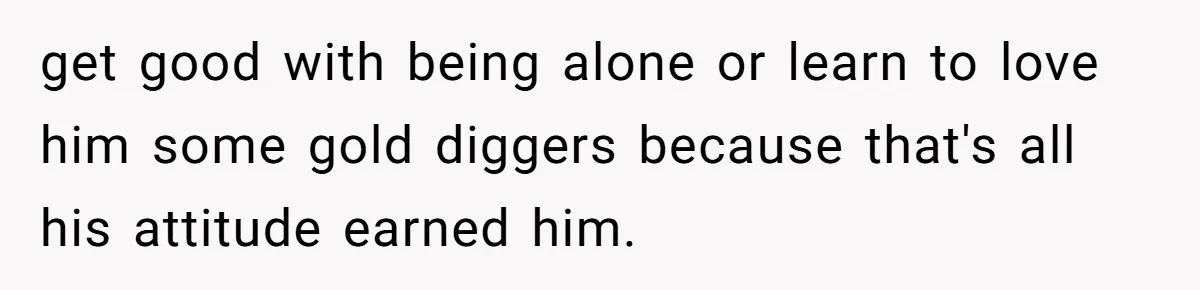 get good with being alone or learn to love him some gold diggers because that's all his attitude earned him.