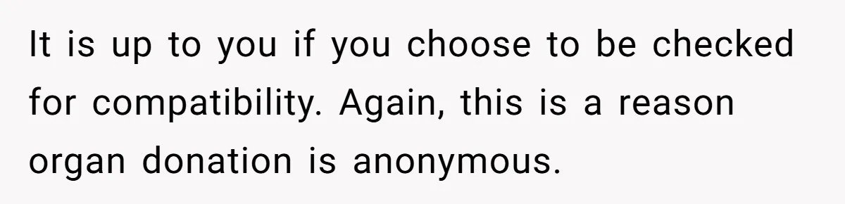 It is up to you if you choose to be checked for compatibility. Again, this is a reason organ donation is anonymous.