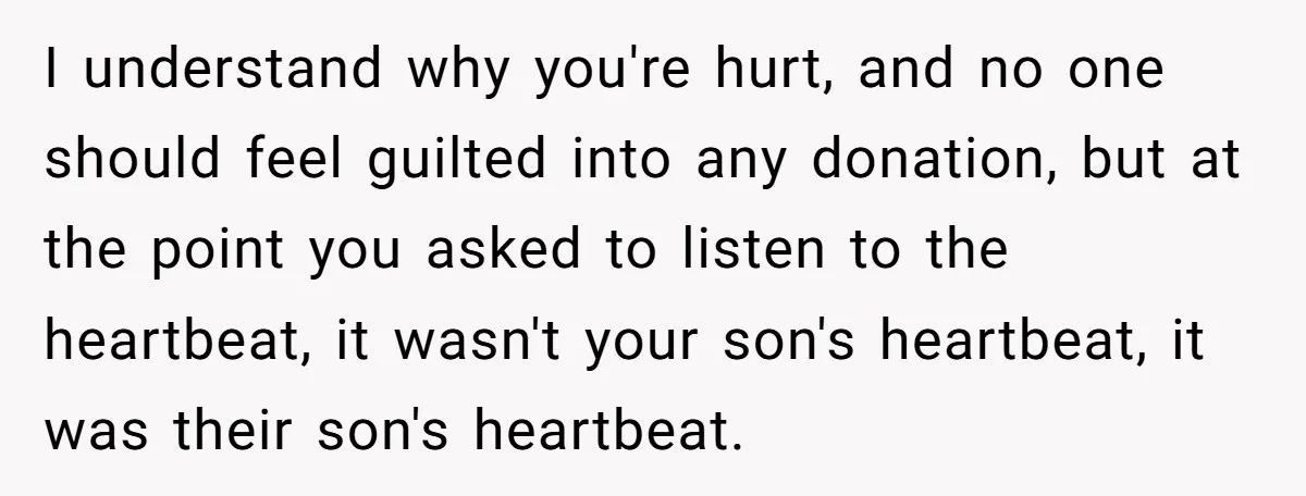 I understand why you're hurt, and no one should feel guilted into any donation, but at the point you asked to listen to the heartbeat, it wasn't your son's heartbeat,...