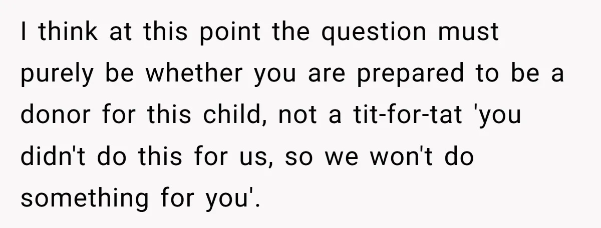 I think at this point the question must purely be whether you are prepared to be a donor for this child, not a tit-for-tat 'you didn't do this for us,...