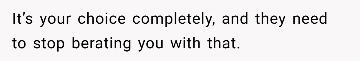 It’s your choice completely, and they need to stop berating you with that.