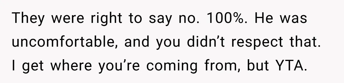They were right to say no. 100%. He was uncomfortable, and you didn’t respect that. I get where you’re coming from, but YTA.