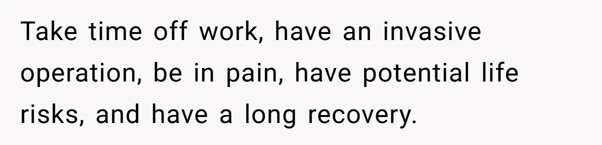 Take time off work, have an invasive operation, be in pain, have potential life risks, and have a long recovery.