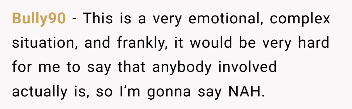 Bully90 − This is a very emotional, complex situation, and frankly, it would be very hard for me to say that anybody involved actually is, so I’m gonna say NAH.