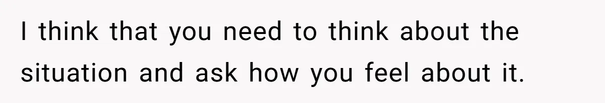 I think that you need to think about the situation and ask how you feel about it.