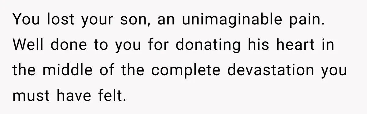 You lost your son, an unimaginable pain. Well done to you for donating his heart in the middle of the complete devastation you must have felt.
