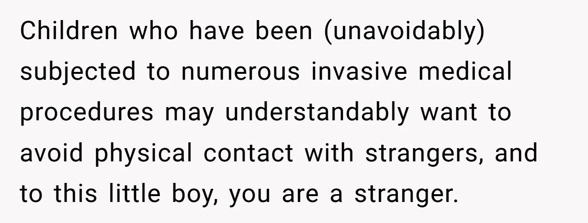 Children who have been (unavoidably) subjected to numerous invasive medical procedures may understandably want to avoid physical contact with strangers, and to this little boy, you are a stranger.