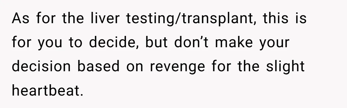 As for the liver testing/transplant, this is for you to decide, but don’t make your decision based on revenge for the slight heartbeat.