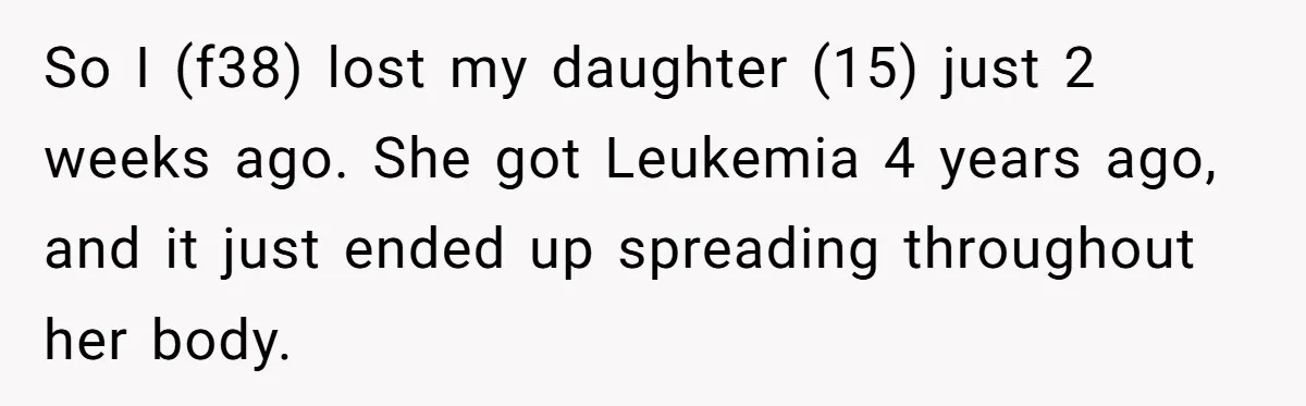 So I (f38) lost my daughter (15) just 2 weeks ago. She got Leukemia 4 years ago, and it just ended up spreading throughout her body.