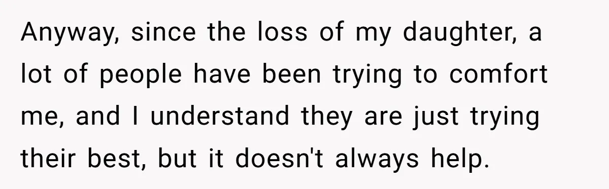 Anyway, since the loss of my daughter, a lot of people have been trying to comfort me, and I understand they are just trying their best, but it doesn't always...