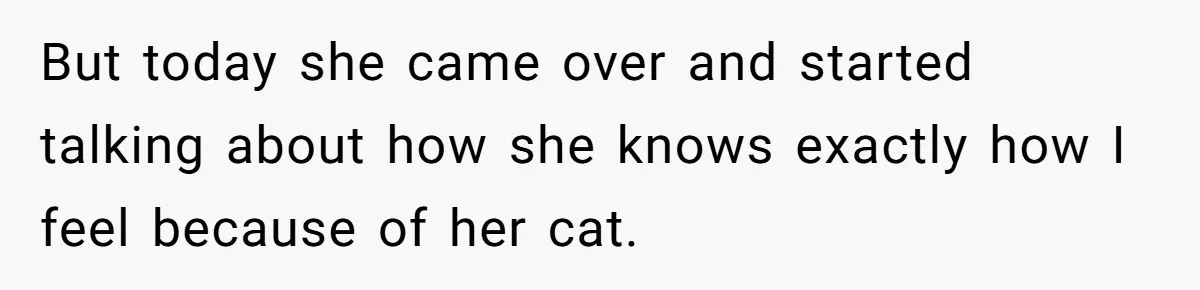 But today she came over and started talking about how she knows exactly how I feel because of her cat.