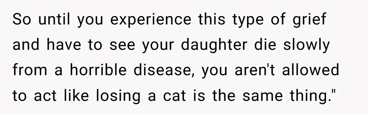 So until you experience this type of grief and have to see your daughter die slowly from a horrible disease, you aren't allowed to act like losing a cat is...