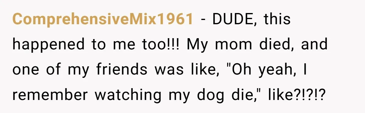 ComprehensiveMix1961 − DUDE, this happened to me too!!! My mom died, and one of my friends was like, "Oh yeah, I remember watching my dog die," like?!?!?