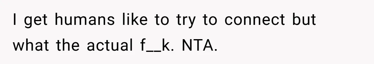 I get humans like to try to connect but what the actual f__k. NTA.