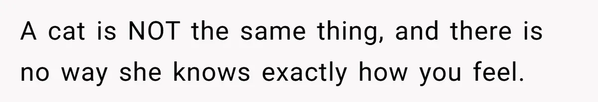 A cat is NOT the same thing, and there is no way she knows exactly how you feel.