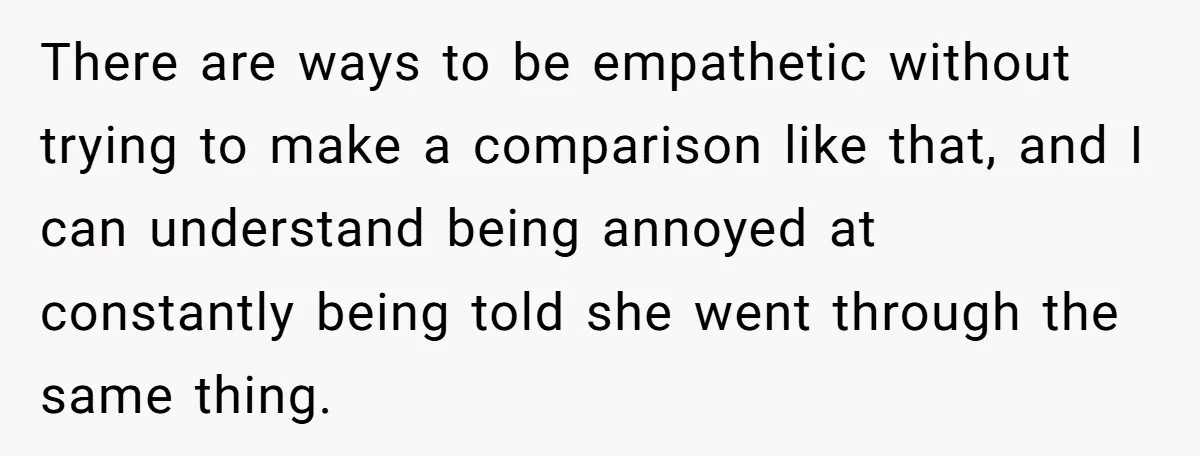 There are ways to be empathetic without trying to make a comparison like that, and I can understand being annoyed at constantly being told she went through the same thing.
