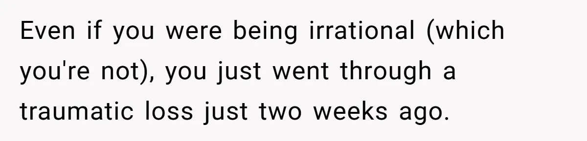 Even if you were being irrational (which you're not), you just went through a traumatic loss just two weeks ago.