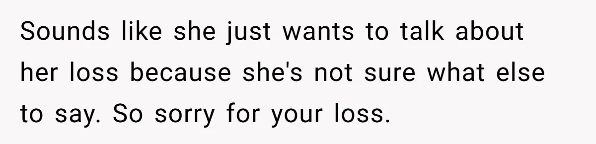 Sounds like she just wants to talk about her loss because she's not sure what else to say. So sorry for your loss.