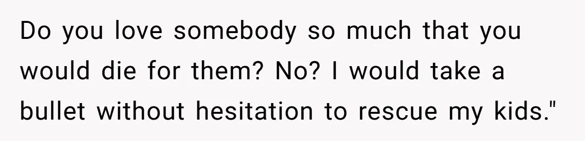 Do you love somebody so much that you would die for them? No? I would take a bullet without hesitation to rescue my kids."