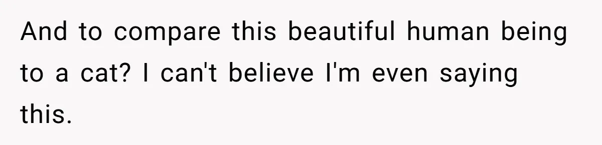 And to compare this beautiful human being to a cat? I can't believe I'm even saying this.