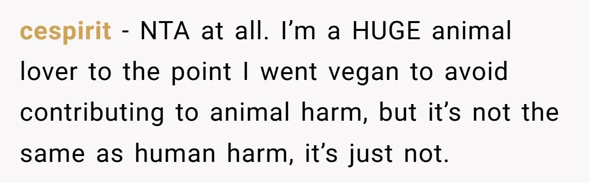 cespirit − NTA at all. I’m a HUGE animal lover to the point I went vegan to avoid contributing to animal harm, but it’s not the same as human harm,...