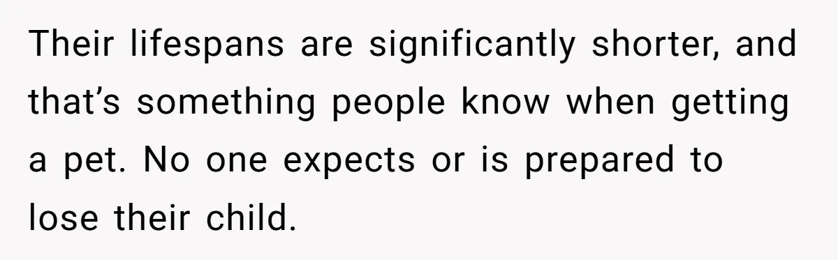 Their lifespans are significantly shorter, and that’s something people know when getting a pet. No one expects or is prepared to lose their child.