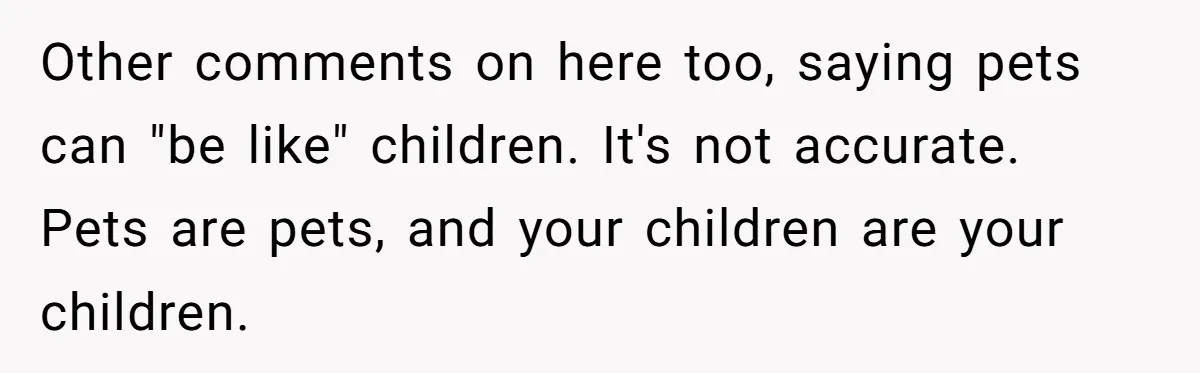 Other comments on here too, saying pets can "be like" children. It's not accurate. Pets are pets, and your children are your children.