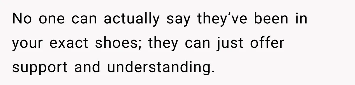 No one can actually say they’ve been in your exact shoes; they can just offer support and understanding.
