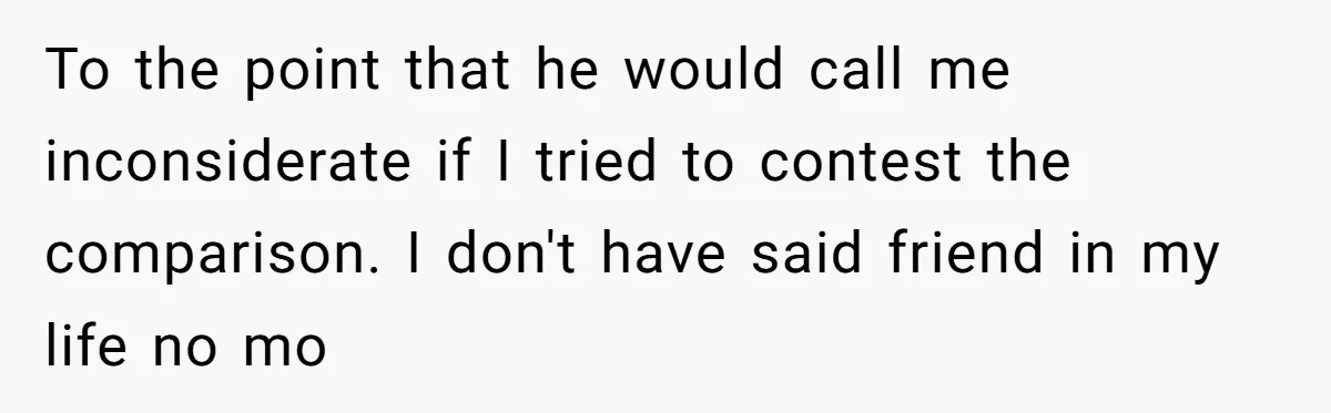 To the point that he would call me inconsiderate if I tried to contest the comparison. I don't have said friend in my life no mo
