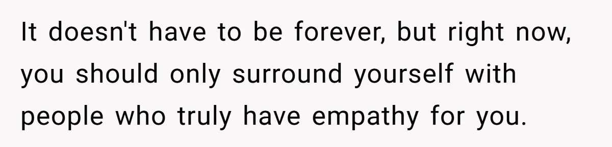 It doesn't have to be forever, but right now, you should only surround yourself with people who truly have empathy for you.