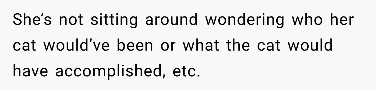 She’s not sitting around wondering who her cat would’ve been or what the cat would have accomplished, etc.
