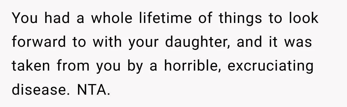 You had a whole lifetime of things to look forward to with your daughter, and it was taken from you by a horrible, excruciating disease. NTA.