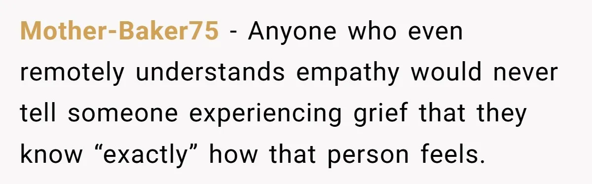 Mother-Baker75 − Anyone who even remotely understands empathy would never tell someone experiencing grief that they know “exactly” how that person feels.