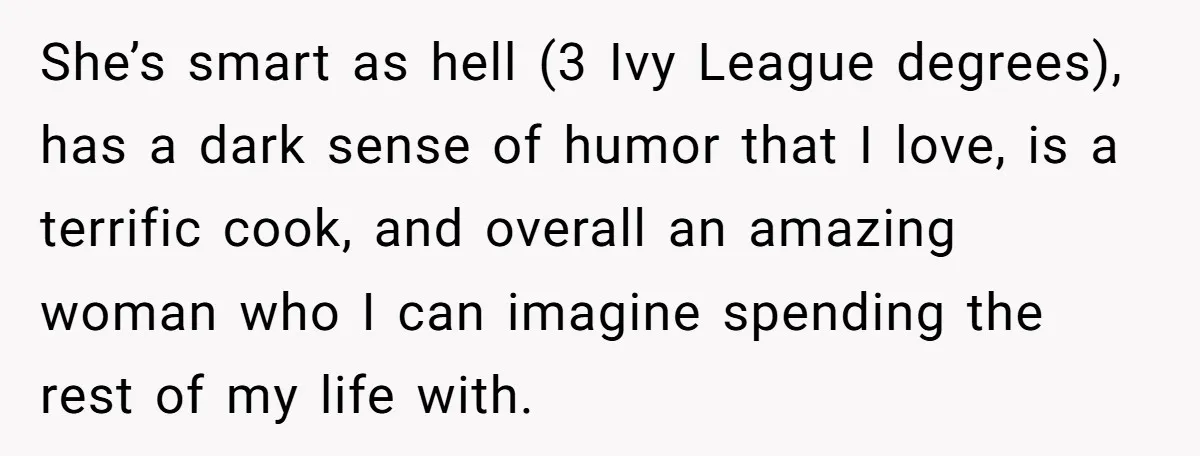 She’s smart as hell (3 Ivy League degrees), has a dark sense of humor that I love, is a terrific cook, and overall an amazing woman who I can imagine...