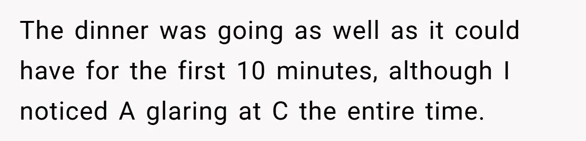 The dinner was going as well as it could have for the first 10 minutes, although I noticed A glaring at C the entire time.