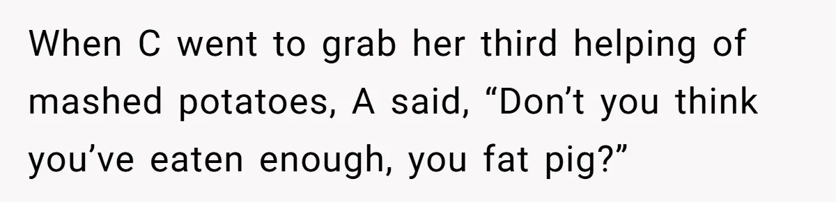 When C went to grab her third helping of mashed potatoes, A said, “Don’t you think you’ve eaten enough, you fat pig?”