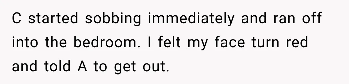 C started sobbing immediately and ran off into the bedroom. I felt my face turn red and told A to get out.