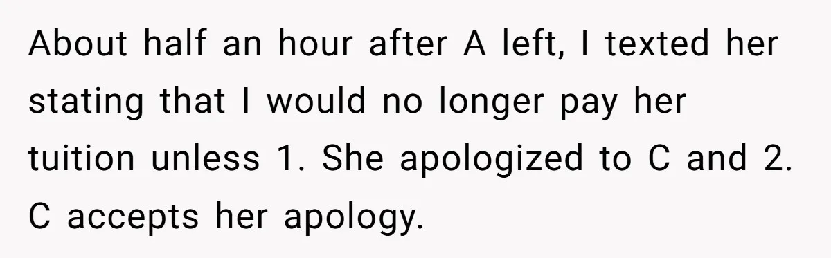 About half an hour after A left, I texted her stating that I would no longer pay her tuition unless 1. She apologized to C and 2. C accepts her...