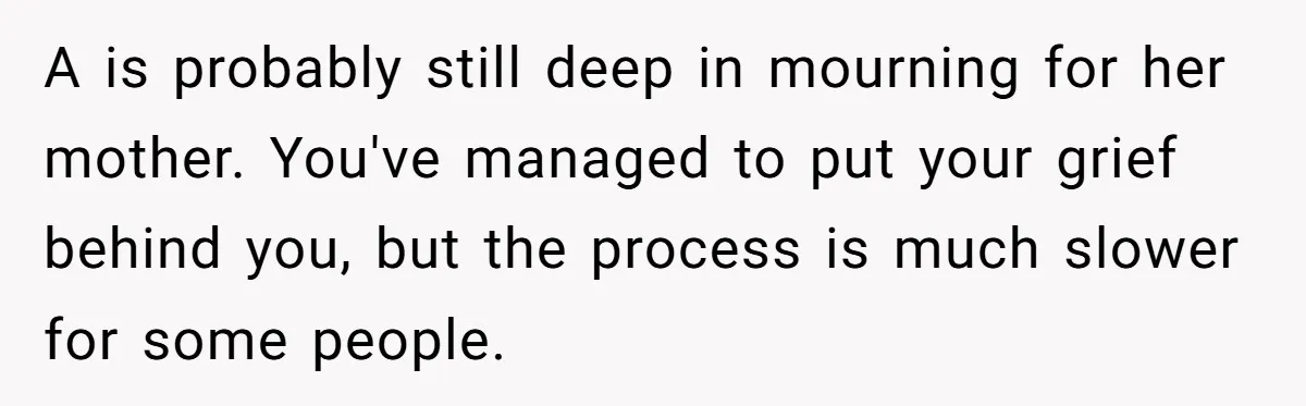 A is probably still deep in mourning for her mother. You've managed to put your grief behind you, but the process is much slower for some people.