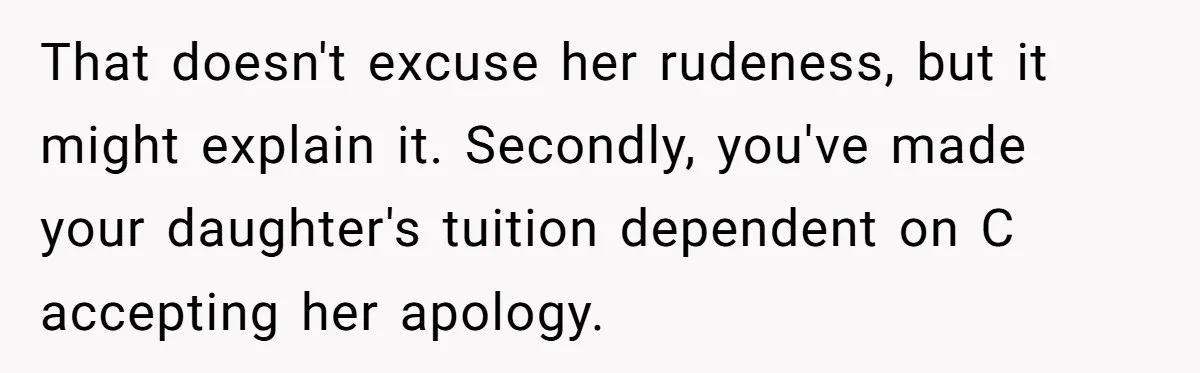 That doesn't excuse her rudeness, but it might explain it. Secondly, you've made your daughter's tuition dependent on C accepting her apology.